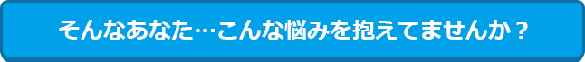 そんなあなた・・・こんな悩みを抱えていませんか？